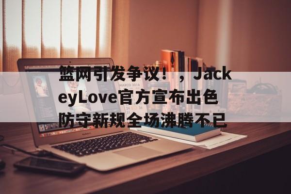 关于篮网引发争议！，JackeyLove官方宣布出色防守新规全场沸腾不已的信息
